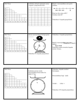 Sifir Tirus
2
3
4
5
6
7
8
9
1 2 3 4 5 6 7 8 9
Lukiskan sebuah segiempat sama
( square ) yang bersisi 5cm
Rajah 1 menunjukkan satu garis
nombor.
Find out the value of K ?
Carikan nilai K ?
Tukarkan 6 kepada perpuluhan
Sifir Tirus
2
3
4
5
6
7
8
9
1 2 3 4 5 6 7 8 9
Jarum menunjukkan berapa gram
________
Tukarkan 9% kepada perpuluhan
Tukarkan 4 kepada perpuluhan.
Rajah 3 menunjukkan satu jam
digital.
Jam 19 50
Tukarkan waktu tersebut kepada
sistem 12 jam..
Sifir Tirus
2
3
4
5
6
7
8
9
1 2 3 4 5 6 7 8 9
Lukiskan jarum untuk
menunjukkan berat buku itu
ialah 3.7 kg.
Tukarkan kepada nombor
bercampur.
Permudahkan bagi ialah
72 650 - 4 934 =
Tukarkan 15% kepada perpuluhan.
900 K940920
0
250
750
1
kg
g
500
Diagram 3 Rajah 3
0
1
23
4
5
kg

 