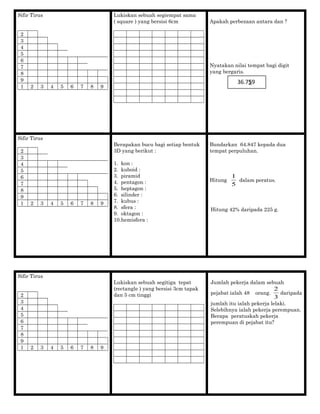 Sifir Tirus
2
3
4
5
6
7
8
9
1 2 3 4 5 6 7 8 9
Lukiskan sebuah segiempat sama
( square ) yang bersisi 6cm Apakah perbezaan antara dan ?
Nyatakan nilai tempat bagi digit
yang bergaris.
Sifir Tirus
2
3
4
5
6
7
8
9
1 2 3 4 5 6 7 8 9
Berapakan bucu bagi setiap bentuk
3D yang berikut :
1. kon :
2. kuboid :
3. piramid
4. pentagon :
5. heptagon :
6. silinder :
7. kubus :
8. sfera :
9. oktagon :
10.hemisfera :
Bundarkan 64.847 kepada dua
tempat perpuluhan.
Hitung
5
1
dalam peratus.
Hitung 42% daripada 225 g.
Sifir Tirus
2
3
4
5
6
7
8
9
1 2 3 4 5 6 7 8 9
Lukiskan sebuah segitiga tepat
(rectangle ) yang bersisi 3cm tapak
dan 5 cm tinggi
Jumlah pekerja dalam sebuah
pejabat ialah 48 orang.
3
2
daripada
jumlah itu ialah pekerja lelaki.
Selebihnya ialah pekerja perempuan.
Berapa peratuskah pekerja
perempuan di pejabat itu?
36.759
 