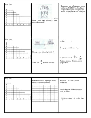 Sifir Tirus
2
3
4
5
6
7
8
9
1 2 3 4 5 6 7 8 9
Berat
objek T ialah 800g. Berapakah berat
dalam kg objek U?
Harga asal bagi sebuah pasu bunga
kristal ialah RM99. Setelah dijual
harga berkurangan sebanyak 15%.
Hitung harga pasu kristal itu dijual.
Sifir Tirus
2
3
4
5
6
7
8
9
1 2 3 4 5 6 7 8 9
Hitung berat dalam kg kotak P.
Tukarkan
5
3
kepada peratus.
10.6kg= _______g
Berapa gram di dalam kg.
Cari hasil tambah dan
10
5
.
Berikan jawapan dalam nombor
perpuluhan.
Sifir Tirus
2
3
4
5
6
7
8
9
1 2 3 4 5 6 7 8 9
Lukiskan sebuah segiempat sama
(square) yang bersisi 5 cm
Tuliskan RM 130 000 dalam
perkataan.
Bundarkan 44 129 kepada puluh
yang terdekat.
Cari beza antara 5.01 kg dan 2002
g ?
 