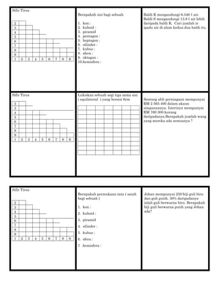 Sifir Tirus
2
3
4
5
6
7
8
9
1 2 3 4 5 6 7 8 9
Berapakah sisi bagi sebuah
1. kon :
2. kuboid :
3. piramid
4. pentagon :
5. heptagon :
6. silinder :
7. kubus :
8. sfera :
9. oktagon :
10.hemisfera :
Baldi K mengandungi 6.346 ℓ air.
Baldi S mengandungi 13.8 ℓ air lebih
daripada baldi K. Cari jumlah is
ipadu air di alam kedua-dua baldi itu.
Sifir Tirus
2
3
4
5
6
7
8
9
1 2 3 4 5 6 7 8 9
Lukiskan sebuah segi tiga sama sisi
( equilateral ) yang bersisi 6cm Seorang ahli perniagaan mempunyai
RM 2 565 400 dalam akaun
simpanannya. Isterinya mempunyai
RM 760 300 kurang
daripadanya.Berapakah jumlah wang
yang mereka ada semuanya ?
Sifir Tirus
2
3
4
5
6
7
8
9
1 2 3 4 5 6 7 8 9
Berapakah permukaan rata ( satah
bagi sebuah )
1. kon :
2. kuboid :
3. piramid
4. silinder :
5. kubus :
6. sfera :
7 .hemisfera :
Johan mempunyai 250 biji guli biru
dan guli putih. 30% daripadanya
ialah guli berwarna biru. Berapakah
biji guli berwarna putih yang Johan
ada?
 