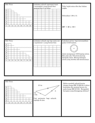 Sifir Tirus
2
3
4
5
6
7
8
9
1 2 3 4 5 6 7 8 9
Lukiskan sebuah segiempat tepat
( rectangled ) yang bersisi 6cm
panjang dan 4 cm lebar
Tulis 'tujuh ratus ribu dua' dalam
angka.
Selesaikan 1.06 x 13.
207 + 23 x 15 =
Sifir Tirus
2
3
4
5
6
7
8
9
1 2 3 4 5 6 7 8 9
Lukiskan sebuah segi tiga sama sisi
( equilateral ) yang bersisi 6cm
Lukiskan jarum bagi menunjukkan
pukul 10:30 malam.
Amin mempunyai 3450 keping setem.
Ben pula ada 750 setem kurang
daripada Amin. Hitung bilangan
setem yang mereka ada kesemuanya.
Sifir Tirus
2
3
4
5
6
7
8
9
1 2 3 4 5 6 7 8 9
2.5 m
2.
1m
1.3m
Cari perimeter bagi seluruh
segitiga di atas
Halim membeli sebuah kereta
dengan harga RM 78 960.00.4 tahun
kemudian dia menjual kereta itu
pada harga RM 30 530. Berapakah
kerugian yang ditanggung olehnya?
 