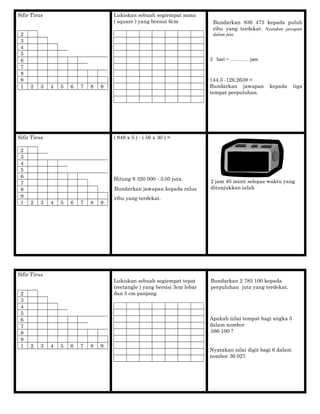 Sifir Tirus
2
3
4
5
6
7
8
9
1 2 3 4 5 6 7 8 9
Lukiskan sebuah segiempat sama
( square ) yang bersisi 6cm Bundarkan 836 473 kepada puluh
ribu yang terdekat. Nyatakan jawapan
dalam juta.
3 hari = ……….. jam
144.3 -126.2639 =
Bundarkan jawapan kepada tiga
tempat perpuluhan.
Sifir Tirus
2
3
4
5
6
7
8
9
1 2 3 4 5 6 7 8 9
( 848 x 5 ) - ( 56 x 30 ) =
Hitung 9 320 000 - 3.05 juta.
Bundarkan jawapan kepada ralus
ribu yang terdekat.
2 jam 40 minit selepas waktu yang
ditunjukkan ialah
Sifir Tirus
2
3
4
5
6
7
8
9
1 2 3 4 5 6 7 8 9
Lukiskan sebuah segiempat tepat
(rectangle ) yang bersisi 3cm lebar
dan 5 cm panjang
Bundarkan 2 785 100 kepada
perpuluhan juta yang terdekat.
Apakah nilai tempat bagi angka 5
dalam nombor
586 100 ?
Nyatakan nilai digit bagi 6 dalam
nombor 36 027.
18:4518:45
 