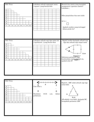 Sifir Tirus
2
3
4
5
6
7
8
9
1 2 3 4 5 6 7 8 9
Lukiskan sebuah segiempat sama
( square ) yang bersisi 6cm
Bentuk dua matra yang manakah
mempunyai 4 garisan simetri?
Lukiskan…
Sifar perpuluhan dua satu ialah
52 % =
Apakah nombor yang tertinggal
dalam petak itu?
Sifir Tirus
2
3
4
5
6
7
8
9
1 2 3 4 5 6 7 8 9
Lukiskan sebuah segi tiga sama sisi
( equilateral ) yang bersisi 6cm
Rajah7 terdiri daripada sebuah segi
tiga dan sebuah segi empat sama
Sekiranya perimeter bagi
keseluruhan rajah ialah 54 cm,
apakah nilai X?
Sifir Tirus
2
3
4
5
6
7
8
9
1 2 3 4 5 6 7 8 9
Cari nilai x.
Nyatakan 10.55 a.m. dalam
perkataan.
Rajah 6, ABC ialah sebuah segi tiga
sama kaki.
AB adalah 4 cm lebih daripada BC,
berapakah perimeter ABC
X
8 cm
Diagram 7
Rajah 7
x0
0
2
.
0
A
B C
8 cm
 