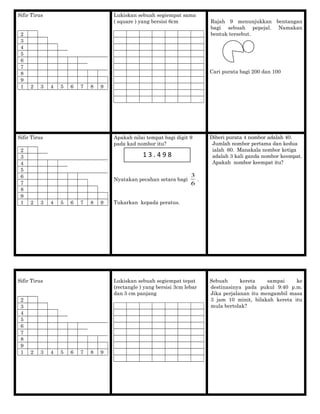 Sifir Tirus
2
3
4
5
6
7
8
9
1 2 3 4 5 6 7 8 9
Lukiskan sebuah segiempat sama
( square ) yang bersisi 6cm Rajah 9 menunjukkan bentangan
bagi sebuah pepejal. Namakan
bentuk tersebut.
Cari purata bagi 200 dan 100
Sifir Tirus
2
3
4
5
6
7
8
9
1 2 3 4 5 6 7 8 9
Apakah nilai tempat bagi digit 9
pada kad nombor itu?
Nyatakan pecahan setara bagi
6
3
.
Tukarkan kepada peratus.
Diberi purata 4 nombor adalah 40.
Jumlah nombor pertama dan kedua
ialah 60. Manakala nombor ketiga
adalah 3 kali ganda nombor keempat.
Apakah nombor keempat itu?
Sifir Tirus
2
3
4
5
6
7
8
9
1 2 3 4 5 6 7 8 9
Lukiskan sebuah segiempat tepat
(rectangle ) yang bersisi 3cm lebar
dan 5 cm panjang
Sebuah kereta sampai ke
destinasinya pada pukul 9:40 p.m.
Jika perjalanan itu mengambil masa
3 jam 10 minit, bilakah kereta itu
mula bertolak?
1 3 . 4 9 8
 