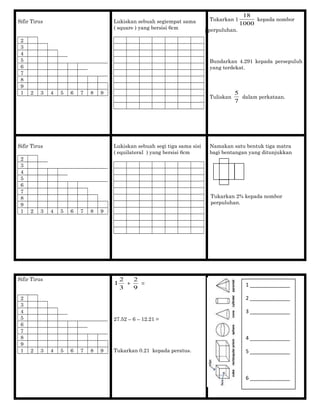 Sifir Tirus
2
3
4
5
6
7
8
9
1 2 3 4 5 6 7 8 9
Lukiskan sebuah segiempat sama
( square ) yang bersisi 6cm
Tukarkan 1
1000
18
kepada nombor
pperpuluhan.
Bundarkan 4.291 kepada persepuluh
yang terdekat.
Tuliskan
7
5
dalam perkataan.
Sifir Tirus
2
3
4
5
6
7
8
9
1 2 3 4 5 6 7 8 9
Lukiskan sebuah segi tiga sama sisi
( equilateral ) yang bersisi 6cm
Namakan satu bentuk tiga matra
bagi bentangan yang ditunjukkan
Tukarkan 2% kepada nombor
perpuluhan.
Sifir Tirus
2
3
4
5
6
7
8
9
1 2 3 4 5 6 7 8 9
3
2
1 +
9
2
=
27.52 – 6 – 12.21 =
Tukarkan 0.21 kepada peratus.
1 ______________
2 ______________
3 ______________
4 ______________
5 ______________
6 ______________
 