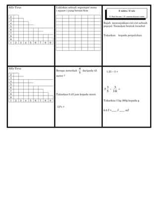Sifir Tirus
2
3
4
5
6
7
8
9
1 2 3 4 5 6 7 8 9
Lukiskan sebuah segiempat sama
( square ) yang bersisi 6cm
Rajah menunjukkan ciri-ciri sebuah
pepejal. Namakan bentuk tersebut
Tukarkan kepada perpuluhan.
Sifir Tirus
2
3
4
5
6
7
8
9
1 2 3 4 5 6 7 8 9
Berapa meterkah
5
4
daripada 45
meter ?
Tukarkan 0.45 jam kepada minit.
12% =
1.25 ÷ 5 =
5
3
3 ÷
10
3
=
Tukarkan 3 kg 360g kepada g.
6.8 =____ ____ m
8 sides / 8 sisi
5 flat faces / 5 permukaan rata
 