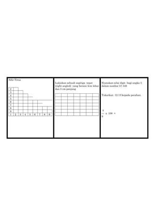 Sifir Tirus
2
3
4
5
6
7
8
9
1 2 3 4 5 6 7 8 9
Lukiskan sebuah segitiga tepat
(right angled) yang bersisi 3cm lebar
dan 5 cm panjang
Nyatakan nilai digit bagi angka 5
dalam nombor 57 349
Tukarkan 12.13 kepada pecahan.
4
— x 108 =
9
 