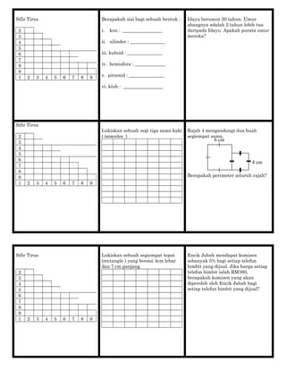 Sifir Tirus
2
3
4
5
6
7
8
9
1 2 3 4 5 6 7 8 9
Berapakah sisi bagi sebuah bentuk :
i. kon : _________________
ii. silinder : _______________
iii. kuboid : _______________
iv. hemisfera : _____________
v. piramid : _______________
vi. kiub : _________________
Idayu berumur 20 tahun. Umur
abangnya adalah 2 tahun lebih tua
daripada Idayu. Apakah purata umur
mereka?
Sifir Tirus
2
3
4
5
6
7
8
9
1 2 3 4 5 6 7 8 9
Lukiskan sebuah segi tiga sama kaki
( isosceles )
Rajah 4 mengandungi dua buah
segiempat sama.
Berapakah perimeter seluruh rajah?
Sifir Tirus
2
3
4
5
6
7
8
9
1 2 3 4 5 6 7 8 9
Lukiskan sebuah segiempat tepat
(rectangle ) yang bersisi 4cm lebar
dan 7 cm panjang
Encik Jabah mendapat komisen
sebanyak 5% bagi setiap telefon
bimbit yang dijual. Jika harga setiap
telefon bimbit ialah RM360,
berapakah komisen yang akan
diperoleh oleh Encik Jabah bagi
setiap telefon bimbit yang dijual?
6 cm
4 cm
 