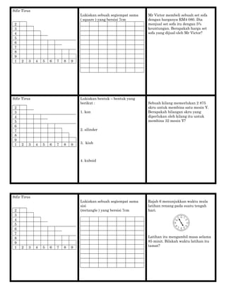 Sifir Tirus
2
3
4
5
6
7
8
9
1 2 3 4 5 6 7 8 9
Lukiskan sebuah segiempat sama
( square ) yang bersisi 7cm
Mr Victor membeli sebuah set sofa
dengan harganya RM4 080. Dia
menjual set sofa itu dengan 5%
keuntungan. Berapakah harga set
sofa yang dijual oleh Mr Victor?
Sifir Tirus
2
3
4
5
6
7
8
9
1 2 3 4 5 6 7 8 9
Lukiskan bentuk – bentuk yang
berikut :
1. kon
2. silinder
3. kiub
4. kuboid
Sebuah kilang memerlukan 2 875
skru untuk membina satu mesin Y.
Berapakah bilangan skru yang
diperlukan oleh kilang itu untuk
membina 32 mesin Y?
Sifir Tirus
2
3
4
5
6
7
8
9
1 2 3 4 5 6 7 8 9
Lukiskan sebuah segiempat sama
sisi
(rectangle ) yang bersisi 7cm
Rajah 6 menunjukkan waktu mula
latihan renang pada suatu tengah
hari.
Latihan itu mengambil masa selama
85 minit. Bilakah waktu latihan itu
tamat?
 