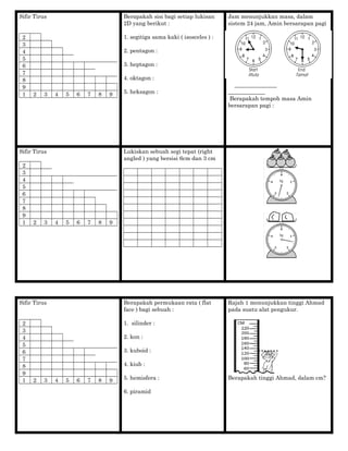 Sifir Tirus
2
3
4
5
6
7
8
9
1 2 3 4 5 6 7 8 9
Berapakah sisi bagi setiap lukisan
2D yang berikut :
1. segitiga sama kaki ( isosceles ) :
2. pentagon :
3. heptagon :
4. oktagon :
5. heksagon :
Jam menunjukkan masa, dalam
sistem 24 jam, Amin bersarapan pagi
_______________
_____________
Berapakah tempoh masa Amin
bersarapan pagi :
Sifir Tirus
2
3
4
5
6
7
8
9
1 2 3 4 5 6 7 8 9
Lukiskan sebuah segi tepat (right
angled ) yang bersisi 6cm dan 3 cm
Sifir Tirus
2
3
4
5
6
7
8
9
1 2 3 4 5 6 7 8 9
Berapakah permukaan rata ( flat
face ) bagi sebuah :
1. silinder :
2. kon :
3. kuboid :
4. kiub :
5. hemisfera :
6. piramid
Rajah 1 menunjukkan tinggi Ahmad
pada suatu alat pengukur.
Berapakah tinggi Ahmad, dalam cm?
 