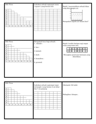 Sifir Tirus
2
3
4
5
6
7
8
9
1 2 3 4 5 6 7 8 9
Lukiskan sebuah segiempat sama
( square ) yang bersisi 5cm Rajah 1 menunjukkan sebuah bikar
yang diisi dengan air.
Berapakah isipadu air dalam liter?
Sifir Tirus
2
3
4
5
6
7
8
9
1 2 3 4 5 6 7 8 9
Berapakah bucu bagi sebuah :
1. silinder :
2. kon :
3. kuboid :
4. kiub :
5. hemisfera :
6. pyramid
Rajah 5 terdiri daripaa segi empat
sama yang sama saiz.
Hitungkan peratusan kawasan yang
dilorekkan.
Sifir Tirus
2
3
4
5
6
7
8
9
1 2 3 4 5 6 7 8 9
Lukiskan sebuah segiempat tepat
(rectangle ) yang bersisi 4 cm lebar
dan 7 cm panjang
3daripada 342 ialah
Bahagikan 1dengan .
 