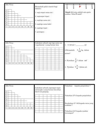 Sifir Tirus
2
3
4
5
6
7
8
9
1 2 3 4 5 6 7 8 9
Berapakah paksi simetri bagi
lukisan :
1. segi empat sama sisi :
2. segiempat tepat :
4. segitiga sama sisi :
5. segitiga sama kaki :
6. segitiga tepat :
7. pentagon :
Rajah 2 di atas adalah satu garis
nombor. Nilai P ialah?
Sifir Tirus
2
3
4
5
6
7
8
9
1 2 3 4 5 6 7 8 9
Lukiskan sebuah segi tiga sama sisi
( equilateral ) yang bersisi 4cm 1. 3 l 20 ml = __________ ml
2.Berapakah
10
1
1 kg dalam
grams?
3. Nyatakan l
5
2
dalam ml
4. Nytakan
4
3
1 l dalam ml.
Sifir Tirus
2
3
4
5
6
7
8
9
1 2 3 4 5 6 7 8 9
Lukiskan sebuah segiempat tepat
(rectangle ) yang bersisi 5cm lebar
dan 6 cm panjang
Tukarkan kepada perpuluhan ?
Tukarkan 27% kepada perpuluhan.
Bundarkan 27 182 kepada ratus yang
terdekat ?
Tukarkan 6.07 kepada nombor
bercampur?
 