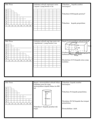 Sifir Tirus
2
3
4
5
6
7
8
9
1 2 3 4 5 6 7 8 9
Lukiskan sebuah segiempat sama
( square ) yang bersisi 4 cm
Tukarkan kepada nombor
bercampur?
Tukarkan 0.06 kepada peratus?
Tukarkan kepada perpuluhan
Sifir Tirus
2
3
4
5
6
7
8
9
1 2 3 4 5 6 7 8 9
Lukiskan sebuah segi tiga sama sisi
( equilateral ) yang bersisi 3 cm
Rajah 2 menunjukkan sebuah kuboid.
Carikan bilangan permukaan
berbentuk segiempat sama.
Bundarkan 6 374 kepada ratus yang
terdekat .
Sifir Tirus
2
3
4
5
6
7
8
9
1 2 3 4 5 6 7 8 9
Rajah 1 menunjukkan sebuah bekas.
Lukiskan aras air yang
menunjukkan isipadu bekas itu 800
ml.
Tukarkan 3 kepada pecahan tak
wajar.
Tukarkan kepada nombor
bercampur.
Tukarkan 3% kepada perpuluhan.
Nyatakan 38.742 kepada dua tempat
perpuluhan.
Permudahkan ialah
3 cm
3 cm
8 cm
Diagram 2 Rajah 2
3
cm
3
cm8
cm
500 ml
1000 ml
ml
 
