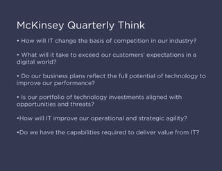 McKinsey Quarterly Think
• How will IT change the basis of competition in our industry?
• What will it take to exceed our customers’ expectations in a
digital world?
• Do our business plans reﬂect the full potential of technology to
improve our performance?
• Is our portfolio of technology investments aligned with
opportunities and threats?
•How will IT improve our operational and strategic agility?
•Do we have the capabilities required to deliver value from IT?
 