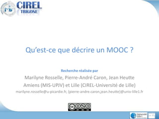 Qu’est-ce que décrire un MOOC ?
Recherche réalisée par
Marilyne Rosselle, Pierre-André Caron, Jean Heutte
Amiens (MIS-UPJV) et Lille (CIREL-Université de Lille)
marilyne.rosselle@u-picardie.fr, {pierre-andre.caron,jean.heutte}@univ-lille1.fr
 