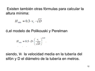 Existen también otras fórmulas para calcular la altura mínima:  ó,el modelo de Polikouski y Perelman  siendo,  v t   la velocidad media en la tubería del sifón y D el diámetro de la tubería en metros.  