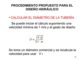 PROCEDIMIENTO PROPUESTO PARA EL DISEÑO HIDRÁULICO CALCULAR EL DIÁMETRO DE LA TUBERÍA Se puede iniciar el cálculo suponiendo una velocidad mínima de 1 m/s y el gasto de diseño Se toma un diámetro comercial y se recalcula la velocidad para usar  V  t 