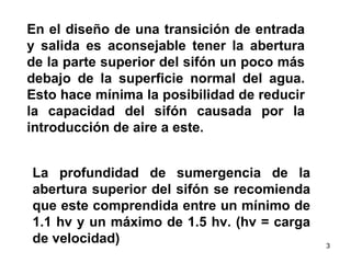 La profundidad de sumergencia de la abertura superior del sifón se recomienda que este comprendida entre un mínimo de 1.1 hv y un máximo de 1.5 hv. (hv = carga de velocidad)  En el diseño de una transición de entrada y salida es aconsejable tener la abertura de la parte superior del sifón un poco más debajo de la superficie normal del agua. Esto hace mínima la posibilidad de reducir la capacidad del sifón causada por la introducción de aire a este.  