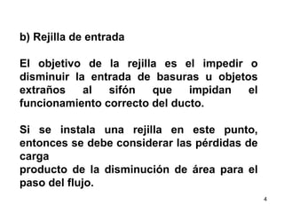 b) Rejilla de entrada  El objetivo de la rejilla es el impedir o disminuir la entrada de basuras u objetos extraños al sifón que impidan el funcionamiento correcto del ducto.  Si se instala una rejilla en este punto, entonces se debe considerar las pérdidas de carga  producto de la disminución de área para el paso del flujo.  