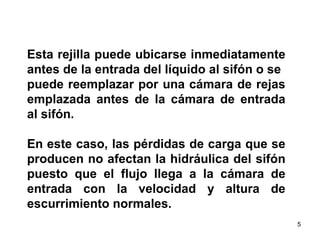Esta rejilla puede ubicarse inmediatamente antes de la entrada del líquido al sifón o se  puede reemplazar por una cámara de rejas emplazada antes de la cámara de entrada al sifón.  En este caso, las pérdidas de carga que se producen no afectan la hidráulica del sifón puesto que el flujo llega a la cámara de entrada con la velocidad y altura de escurrimiento normales.  