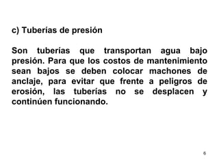 c) Tuberías de presión  Son tuberías que transportan agua bajo presión. Para que los costos de mantenimiento sean bajos se deben colocar machones de anclaje, para evitar que frente a peligros de erosión, las tuberías no se desplacen y continúen funcionando.  