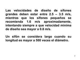 Las velocidades de diseño de sifones grandes deben estar entre 2.5 – 3.5 m/s, mientras que los sifones pequeños se recomienda 1.6 m/s aproximadamente, intentando siempre a que velocidad mínima de diseño sea mayor a 0.8 m/s.  Un sifón se considera largo cuando su longitud es mayor a 500 veces el diámetro.  