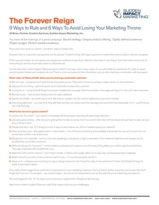 The Forever Reign
9 Ways to Rule and 6 Ways To Avoid Losing Your Marketing Throne
JD Biros, Partner, Creative Services, Sudden Impact Marketing, Inc.
You have all the makings of a great campaign. Sound strategy. Unique product offering. Tightly defined audience.
Proper budget. Perfect market conditions.
Now it all comes down to content — and that’s make-or-break time.
Granted, that’s a copywriter’s perspective, but the phrase “Content is King” still reigns supreme no matter the communications vehicle or program.
If the copy and visuals do not capture and compel your audience to pay closer attention, the chase is over. Kaput. Sure, that makes sense, but it’s
astonishing to see how much bad content is still produced.
So how does bad content happen? Because good content is not easy, and in many cases, it’s uncomfortable for businesses. It’s safer to simply
present product details and company rah-rah. There is a time and place for that information, but not when starting a conversation with a prospect.
Steer clear of these pitfalls when you’re pitching a potential customer:
1.	We-we copy – prospects don’t want to hear how great you are. They want to know if you have a viable solution to their problems.
2.	Saying a lot of nothing – get to the point, and it had better be about the customer.
3.	Losing focus – trying to be all things to everyone muddles the message. Determine a lead-in message and stay on it. You can’t reach everyone.
4.	Boring visuals – save product beauty shots for sales collateral.
5.	Speeds and feeds – be careful about tech talk early on; explain how the solution addresses a pain point instead.
6.	Overusing adjectives – you may think they add flare, but they can easily cloud the message and sound less than believable. Try it – you’ll find you 	
	 don’t talk that way.
What’s the secret to good content?
1.	Answer the “So what?” – you need to immediately tell the prospect why they will want to pay attention.
2.	Use persuasive writing – after all, you’re getting them to take an action. And if you aren’t, then why not? Go ahead and ask them to call, visit your 	
	 site, or fill out a form.
3.	People love lists – top 10, 5 things to know, 4 ways to avoid failure, etc. Did our headline pique your interest?
4.	Have an active voice – this applies even in case studies — one of the best marketing tools available. It amazing how new and current one can 		
	 sound when written in an active voice.
5.	Be genuine, not corporate – write as if you are speaking to one person in light conversation. Your audience might be smart people, but it’s 		
	 doubtful they sound like a textbook.
6.	Write and design for “scanners” – write headlines, subheads and captions to do the heavy lifting. Make your sell through those elements.
	 The copy in between will complete the story.
7.	Make the Call to Action obvious – put it high in emails, in letters and visually called out on web sites and lead generation materials.
8.	Read it aloud to yourself or have someone read it to you – if it sounds awkward, rewrite it.
9.	Sleep on it – whatever you’re working on copy or design, be sure to set it aside for a day or two and look at it fresh. You’ll likely find ways to
	 polish it and make it better.
If you follow these suggestions, you’ll see an improvement in your marketing materials. That can lead to better responses and results. And don’t
forget that if you do it in one place – say, a direct mailer – be sure to do it everywhere, such as the web site you are directing a prospect to.
Oh, and Suggestion No. 10: it’s okay to end sentences in prepositions. People do talk that way.
Want more content insights? Give me a call. I’ll be happy to discuss your challenges.
653 mccorkle blvd. | suite j | westerville, OH 43082 | info@simarketing.net | 888-468-3393 | www.simarketing.net
 