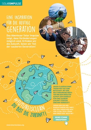 Eine Inspiration
für die heutige
Generation
Das Abenteuer Solar Impulse
zeigt, dass Veränderungen
möglich sind. Erfinden wir
die Zukunft. Seien wir Teil
der sauberen Generation!
UNSER FLUGZEUG OHNE
TREIBSTOFF HAT EINE
BOTSCHAFT. MIT DER
WELTUMRUNDUNG MÖCH-
TEN WIR DEN GRÖSSTEN
AUFRUF ZUM HANDELN
FÜR EINE SAUBERE
ZUKUNFT STARTEN.
SIND WIR VERRÜCKT?
ZEIGEN WIR DEN MEI-
NUNGSFÜHRERN WELTWEIT,
WIE VIELE MENSCHEN SICH
FÜR CLEAN-TECH-LÖSUN-
GEN EINSETZEN. MACH MIT!
D
u
bist die Zukunft!
#F
UTUREISclean
DEINE STIMME
HINZUFÜGEN
www.futureisclean.org
 