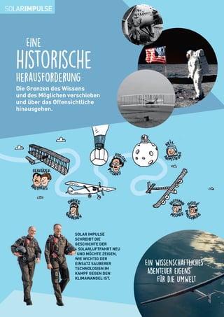 Die Grenzen des Wissens
und des Möglichen verschieben
und über das Offensichtliche
hinausgehen.
Eine
historische
Herausforderung
SOLAR IMPULSE
SCHREIBT DIE
GESCHICHTE DER
SOLARLUFTFAHRT NEU
UND MÖCHTE ZEIGEN,
WIE WICHTIG DER
EINSATZ SAUBERER
TECHNOLOGIEN IM
KAMPF GEGEN DEN
KLIMAWANDEL IST.
Ein wissenschaftliches
Abenteuer eigens
für die Umwelt
 