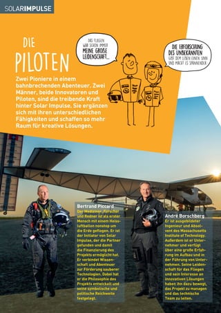 Zwei Pioniere in einem
bahnbrechenden Abenteuer. Zwei
Männer, beide Innovatoren und
Piloten, sind die treibende Kraft
hinter Solar Impulse. Sie ergänzen
sich mit ihren unterschiedlichen
Fähigkeiten und schaffen so mehr
Raum für kreative Lösungen.
DIE
pilotEN
bahnbrechenden Abenteuer. Zwei
hinter Solar Impulse. Sie ergänzen
Fähigkeiten und schaffen so mehr
André Borschberg
Er ist ausgebildeter
Ingenieur und Absol-
vent des Massachusetts
Institute of Technology.
Außerdem ist er Unter-
nehmer und verfügt
über eine große Erfah-
rung im Aufbau und in
der Führung von Unter-
nehmen. Seine Leiden-
schaft für das Fliegen
und sein Interesse an
innovativen Lösungen
haben ihn dazu bewegt,
das Projekt zu managen
und das technische
Team zu leiten.
Bertrand Piccard
Der Mediziner, Forscher
und Redner ist als erster
Mensch mit einem Heiss-
luftballon nonstop um
die Erde geflogen. Er ist
der Initiator von Solar
Impulse, der die Partner
gefunden und damit
die Finanzierung des
Projekts ermöglicht hat.
Er verbindet Wissen-
schaft und Abenteuer
zur Förderung sauberer
Technologien. Dabei hat
er die Philosophie des
Projekts entwickelt und
seine symbolische und
politische Reichweite
festgelegt.
Die Erforschung
des Unbekannten
gibt dem Leben einen Sinn
und macht es spannender.
Das Fliegen
war schon immer
meine große
Leidenschaft...
 