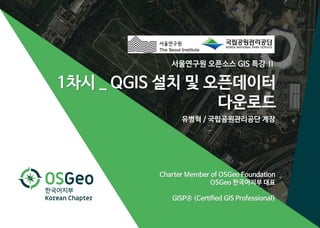 1차시 _ QGIS 설치 및 오픈데이터 다운로드
서울연구원 오픈소스 GIS 특강 Ⅱ 1
서울연구원 오픈소스 GIS 특강 Ⅱ
유병혁 / 국립공원관리공단 계장
Charter Member of OSGeo Foundation
OSGeo 한국어지부 대표
GISP® (Certified GIS Professional)
1차시 _ QGIS 설치 및 오픈데이터
다운로드
 