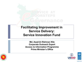 Facilitating Improvement in
Service Delivery:
Service Innovation Fund
Md. Asad-Ur-Rahman Nile
Corporate Outreach Expert
Access to Information Programme
Prime Minister’s Office

 