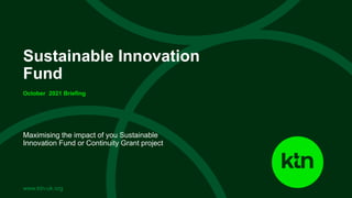 www.ktn-uk.org
Maximising the impact of you Sustainable
Innovation Fund or Continuity Grant project
Sustainable Innovation
Fund
October 2021 Briefing
 