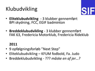 KlubudviklingEliteklubudvikling - 3 klubber gennemf?rtBPI skydning, FCC, EGIF badmintonBreddeklubudvikling - 3 klubber gennemf?rtFAK 63, Fredericia Motorklub, Fredericia Rideklub	20119 opf?lgningsforl?b Next StepEliteklubudvikling C KFUM fodbold, Fa. JudoBreddeklubudvikling - ??? m?ske en af jer?