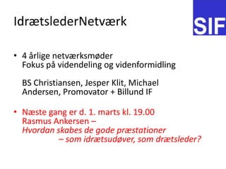 Idr?tslederNetv?rk4 ?rlige netv?rksm?der Fokus p? videndeling og videnformidlingBS Christiansen, Jesper Klit, Michael Andersen, Promovator + Billund IFN?ste gang er d. 1. marts kl. 19.00 Rasmus Ankersen C Hvordan skabes de gode pr?stationer 		C som idr?tsud?ver, som dr?tsleder?