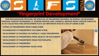 *Fingerprint Development*
OUR ORGANIZATION PROVIDES THE SERVICES OF FINGERPRINT (INVISIBLE OR PARTIAL) DEVELOPMENT
THROUGH VARIOUS TECHNIQUES I.E. POWDER METHOD AND CHEMICAL METHOD FROM VARIOUS SURFACES
AS ITS COLLECTION AND DEVELOPMENT PLAYS AN IMPORTANT ROLE IN CASE OF CRIME SCENE.
* LIFTING OF FINGERPRINTS FROM CRIME SCENE.
* EXAMINATION OF FINGERPRINTS ON CRIME SCENE.
* DEVELOPMENT OF INVISIBLE OR PARTIALLY VISIBLE FINGERPRINTS.
* DEVELOPMENT OF FINGERPRINTS FROM OBJECTS OR DOCUMENTS.
* DEVELOPMENT OF FINGERPRINTS FROM PHOTOGRAPHS.
* EXAMINATION OF FINGERPRINT.
* DEVELOPMENT OF FINGERPRINT FROM PAPER.
 
