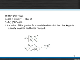 Tr (H) = Dxx + Dyy
Det(H) = DxxDyy - (Dxy )2
R=Tr(H)^2/Det(H)
If the value of R is greater for a candidate keypoint, then that keypoint
    is poorly localized and hence rejected.




                                                                        10
 