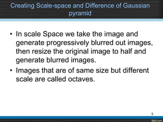 Creating Scale-space and Difference of Gaussian
                   pyramid


• In scale Space we take the image and
  generate progressively blurred out images,
  then resize the original image to half and
  generate blurred images.
• Images that are of same size but different
  scale are called octaves.



                                                  5
 