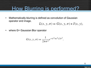 How Blurring is performed?
• Mathematically blurring is defined as convolution of Gaussian
  operator and image.


• where G= Gaussian Blur operator




                                                                  6
 