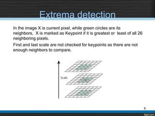Extrema detection
In the image X is current pixel, while green circles are its
neighbors, X is marked as Keypoint if it is greatest or least of all 26
neighboring pixels.
First and last scale are not checked for keypoints as there are not
enough neighbors to compare.




                                                                          8
 