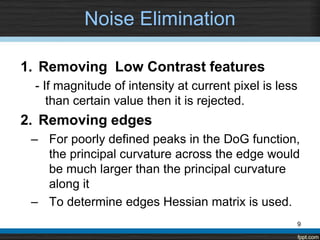 Noise Elimination

1. Removing Low Contrast features
 - If magnitude of intensity at current pixel is less
    than certain value then it is rejected.
2. Removing edges
 – For poorly defined peaks in the DoG function,
   the principal curvature across the edge would
   be much larger than the principal curvature
   along it
 – To determine edges Hessian matrix is used.
                                                    9
 