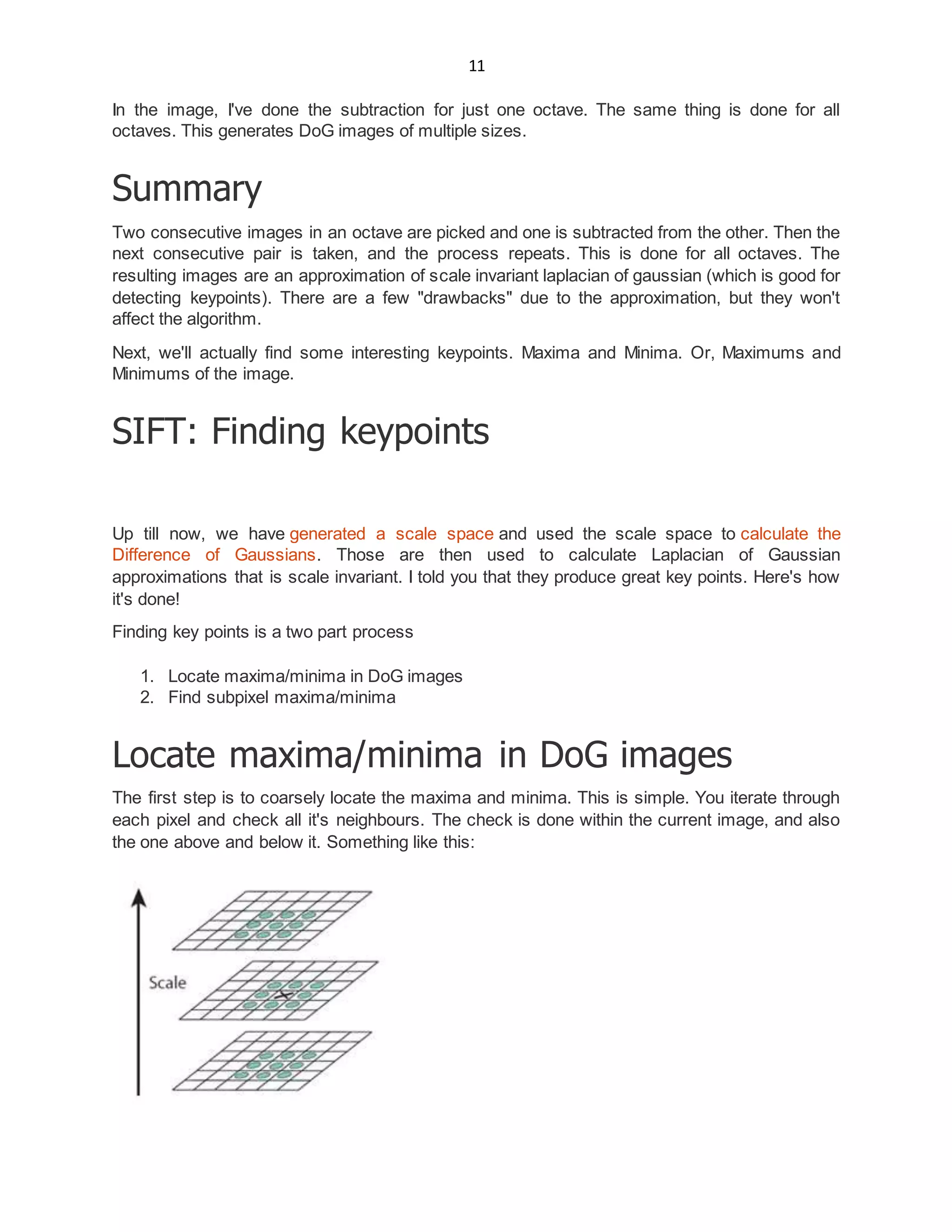11
In the image, I've done the subtraction for just one octave. The same thing is done for all
octaves. This generates DoG images of multiple sizes.
Summary
Two consecutive images in an octave are picked and one is subtracted from the other. Then the
next consecutive pair is taken, and the process repeats. This is done for all octaves. The
resulting images are an approximation of scale invariant laplacian of gaussian (which is good for
detecting keypoints). There are a few "drawbacks" due to the approximation, but they won't
affect the algorithm.
Next, we'll actually find some interesting keypoints. Maxima and Minima. Or, Maximums and
Minimums of the image.
SIFT: Finding keypoints
Up till now, we have generated a scale space and used the scale space to calculate the
Difference of Gaussians. Those are then used to calculate Laplacian of Gaussian
approximations that is scale invariant. I told you that they produce great key points. Here's how
it's done!
Finding key points is a two part process
1. Locate maxima/minima in DoG images
2. Find subpixel maxima/minima
Locate maxima/minima in DoG images
The first step is to coarsely locate the maxima and minima. This is simple. You iterate through
each pixel and check all it's neighbours. The check is done within the current image, and also
the one above and below it. Something like this:
 