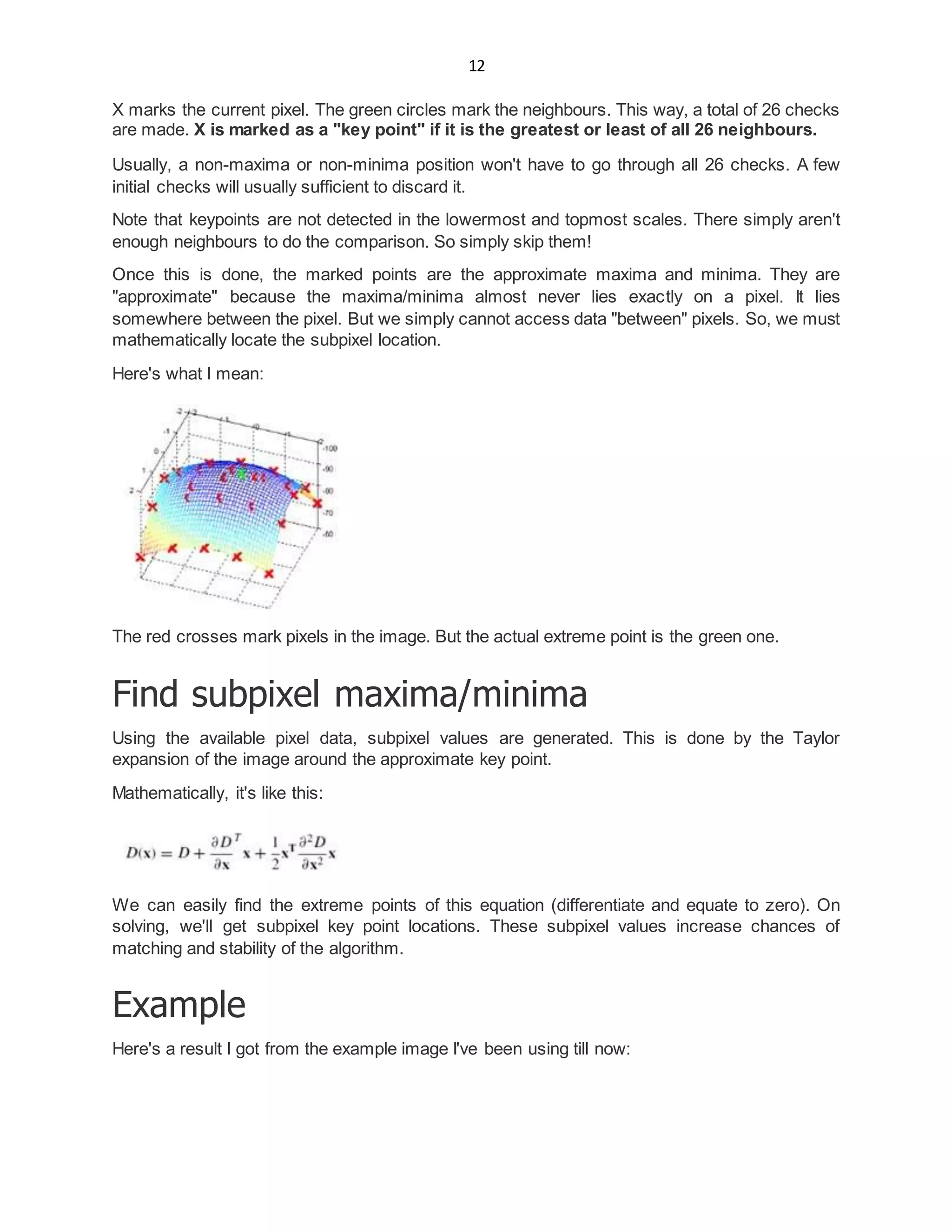 12
X marks the current pixel. The green circles mark the neighbours. This way, a total of 26 checks
are made. X is marked as a "key point" if it is the greatest or least of all 26 neighbours.
Usually, a non-maxima or non-minima position won't have to go through all 26 checks. A few
initial checks will usually sufficient to discard it.
Note that keypoints are not detected in the lowermost and topmost scales. There simply aren't
enough neighbours to do the comparison. So simply skip them!
Once this is done, the marked points are the approximate maxima and minima. They are
"approximate" because the maxima/minima almost never lies exactly on a pixel. It lies
somewhere between the pixel. But we simply cannot access data "between" pixels. So, we must
mathematically locate the subpixel location.
Here's what I mean:
The red crosses mark pixels in the image. But the actual extreme point is the green one.
Find subpixel maxima/minima
Using the available pixel data, subpixel values are generated. This is done by the Taylor
expansion of the image around the approximate key point.
Mathematically, it's like this:
We can easily find the extreme points of this equation (differentiate and equate to zero). On
solving, we'll get subpixel key point locations. These subpixel values increase chances of
matching and stability of the algorithm.
Example
Here's a result I got from the example image I've been using till now:
 