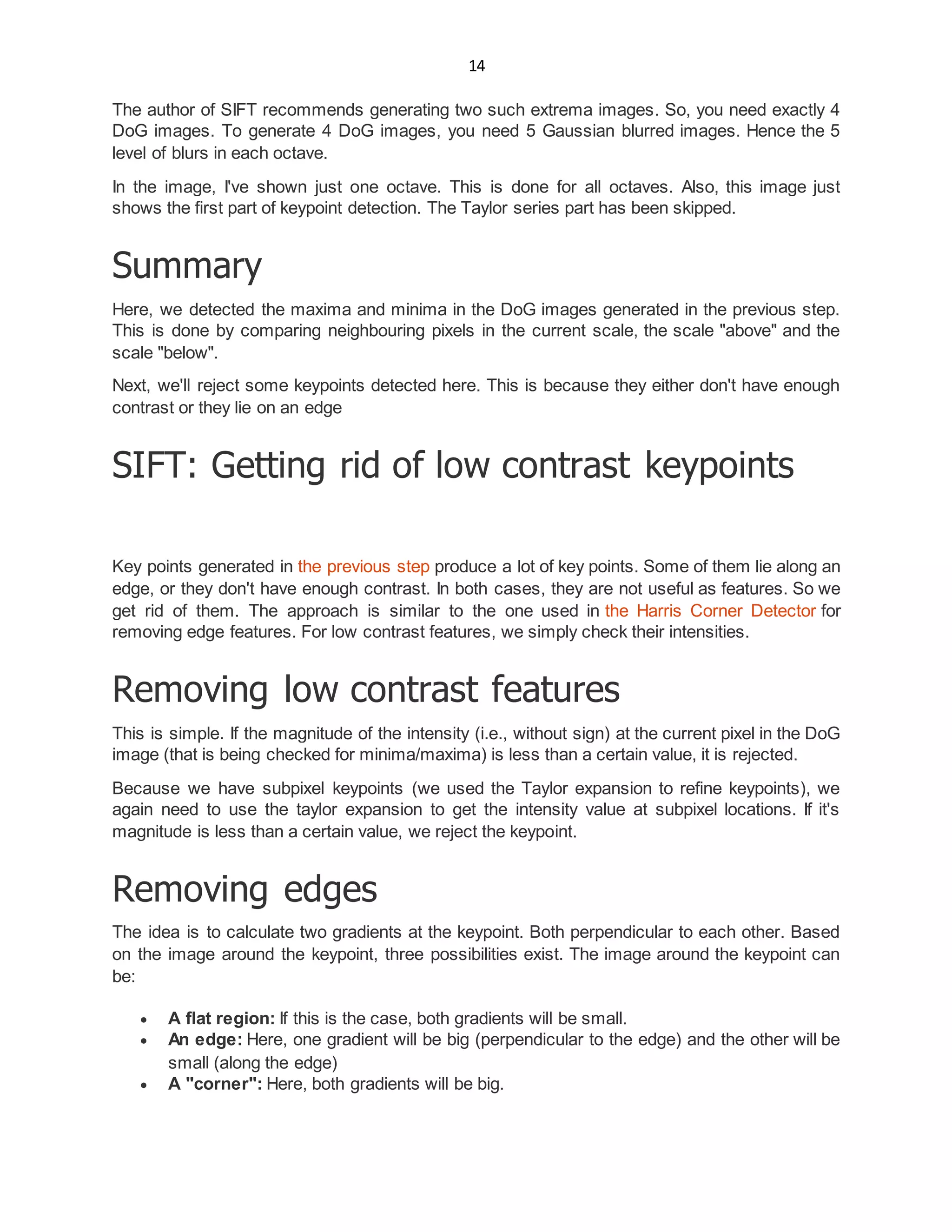14
The author of SIFT recommends generating two such extrema images. So, you need exactly 4
DoG images. To generate 4 DoG images, you need 5 Gaussian blurred images. Hence the 5
level of blurs in each octave.
In the image, I've shown just one octave. This is done for all octaves. Also, this image just
shows the first part of keypoint detection. The Taylor series part has been skipped.
Summary
Here, we detected the maxima and minima in the DoG images generated in the previous step.
This is done by comparing neighbouring pixels in the current scale, the scale "above" and the
scale "below".
Next, we'll reject some keypoints detected here. This is because they either don't have enough
contrast or they lie on an edge
SIFT: Getting rid of low contrast keypoints
Key points generated in the previous step produce a lot of key points. Some of them lie along an
edge, or they don't have enough contrast. In both cases, they are not useful as features. So we
get rid of them. The approach is similar to the one used in the Harris Corner Detector for
removing edge features. For low contrast features, we simply check their intensities.
Removing low contrast features
This is simple. If the magnitude of the intensity (i.e., without sign) at the current pixel in the DoG
image (that is being checked for minima/maxima) is less than a certain value, it is rejected.
Because we have subpixel keypoints (we used the Taylor expansion to refine keypoints), we
again need to use the taylor expansion to get the intensity value at subpixel locations. If it's
magnitude is less than a certain value, we reject the keypoint.
Removing edges
The idea is to calculate two gradients at the keypoint. Both perpendicular to each other. Based
on the image around the keypoint, three possibilities exist. The image around the keypoint can
be:
 A flat region: If this is the case, both gradients will be small.
 An edge: Here, one gradient will be big (perpendicular to the edge) and the other will be
small (along the edge)
 A "corner": Here, both gradients will be big.
 