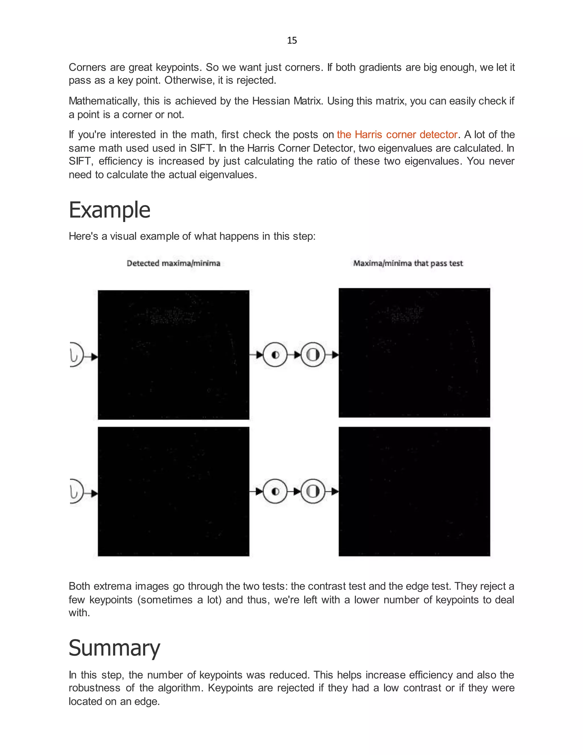 15
Corners are great keypoints. So we want just corners. If both gradients are big enough, we let it
pass as a key point. Otherwise, it is rejected.
Mathematically, this is achieved by the Hessian Matrix. Using this matrix, you can easily check if
a point is a corner or not.
If you're interested in the math, first check the posts on the Harris corner detector. A lot of the
same math used used in SIFT. In the Harris Corner Detector, two eigenvalues are calculated. In
SIFT, efficiency is increased by just calculating the ratio of these two eigenvalues. You never
need to calculate the actual eigenvalues.
Example
Here's a visual example of what happens in this step:
Both extrema images go through the two tests: the contrast test and the edge test. They reject a
few keypoints (sometimes a lot) and thus, we're left with a lower number of keypoints to deal
with.
Summary
In this step, the number of keypoints was reduced. This helps increase efficiency and also the
robustness of the algorithm. Keypoints are rejected if they had a low contrast or if they were
located on an edge.
 