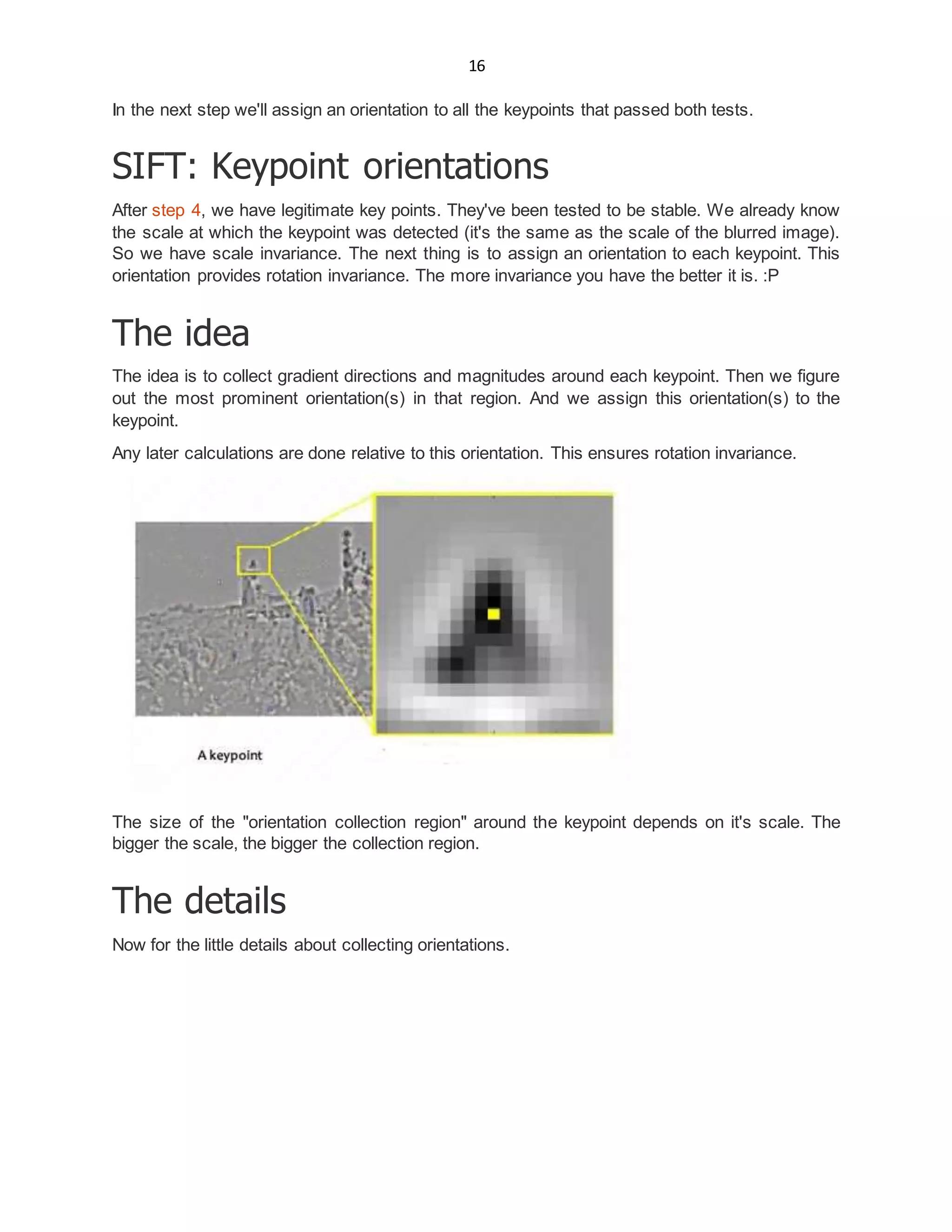 16
In the next step we'll assign an orientation to all the keypoints that passed both tests.
SIFT: Keypoint orientations
After step 4, we have legitimate key points. They've been tested to be stable. We already know
the scale at which the keypoint was detected (it's the same as the scale of the blurred image).
So we have scale invariance. The next thing is to assign an orientation to each keypoint. This
orientation provides rotation invariance. The more invariance you have the better it is. :P
The idea
The idea is to collect gradient directions and magnitudes around each keypoint. Then we figure
out the most prominent orientation(s) in that region. And we assign this orientation(s) to the
keypoint.
Any later calculations are done relative to this orientation. This ensures rotation invariance.
The size of the "orientation collection region" around the keypoint depends on it's scale. The
bigger the scale, the bigger the collection region.
The details
Now for the little details about collecting orientations.
 