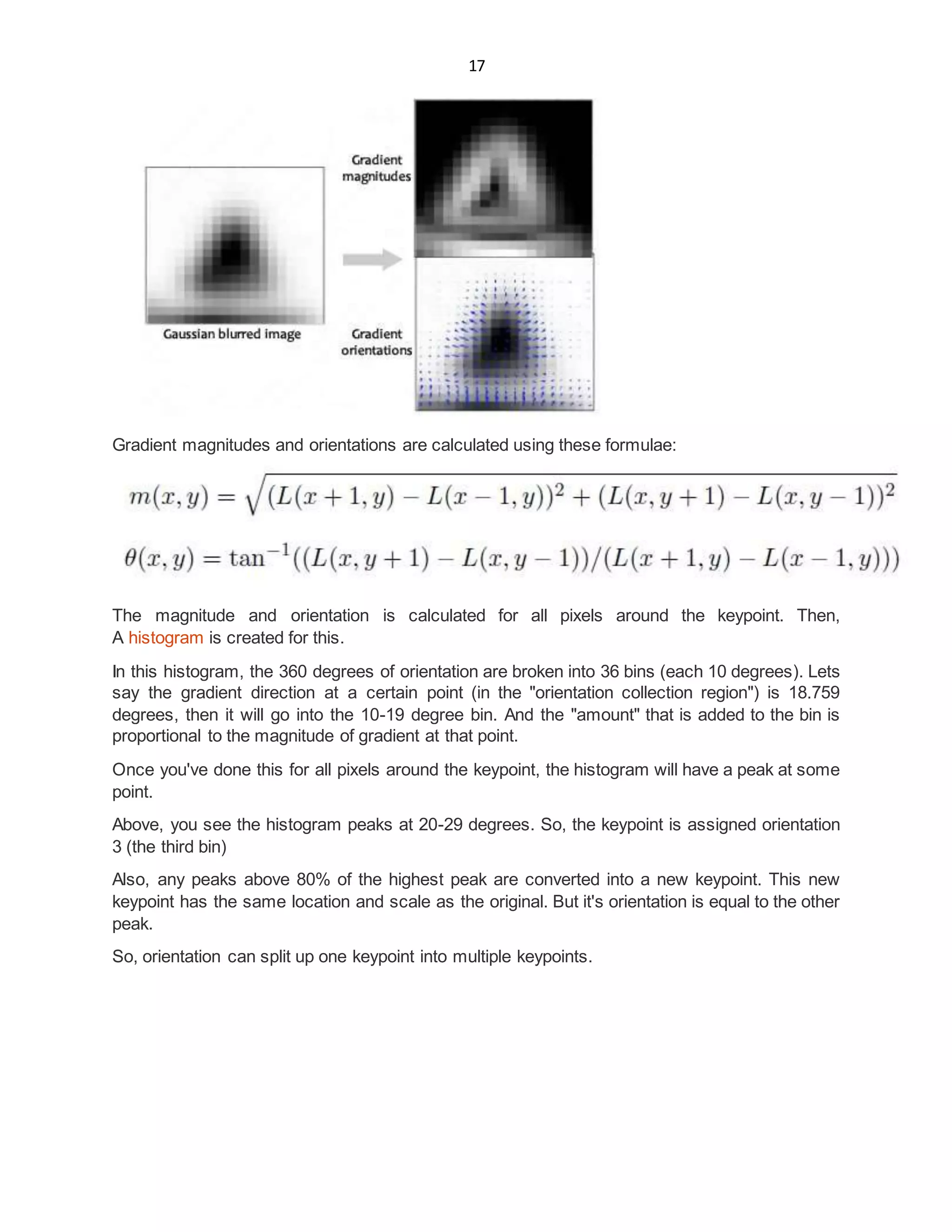 17
Gradient magnitudes and orientations are calculated using these formulae:
The magnitude and orientation is calculated for all pixels around the keypoint. Then,
A histogram is created for this.
In this histogram, the 360 degrees of orientation are broken into 36 bins (each 10 degrees). Lets
say the gradient direction at a certain point (in the "orientation collection region") is 18.759
degrees, then it will go into the 10-19 degree bin. And the "amount" that is added to the bin is
proportional to the magnitude of gradient at that point.
Once you've done this for all pixels around the keypoint, the histogram will have a peak at some
point.
Above, you see the histogram peaks at 20-29 degrees. So, the keypoint is assigned orientation
3 (the third bin)
Also, any peaks above 80% of the highest peak are converted into a new keypoint. This new
keypoint has the same location and scale as the original. But it's orientation is equal to the other
peak.
So, orientation can split up one keypoint into multiple keypoints.
 