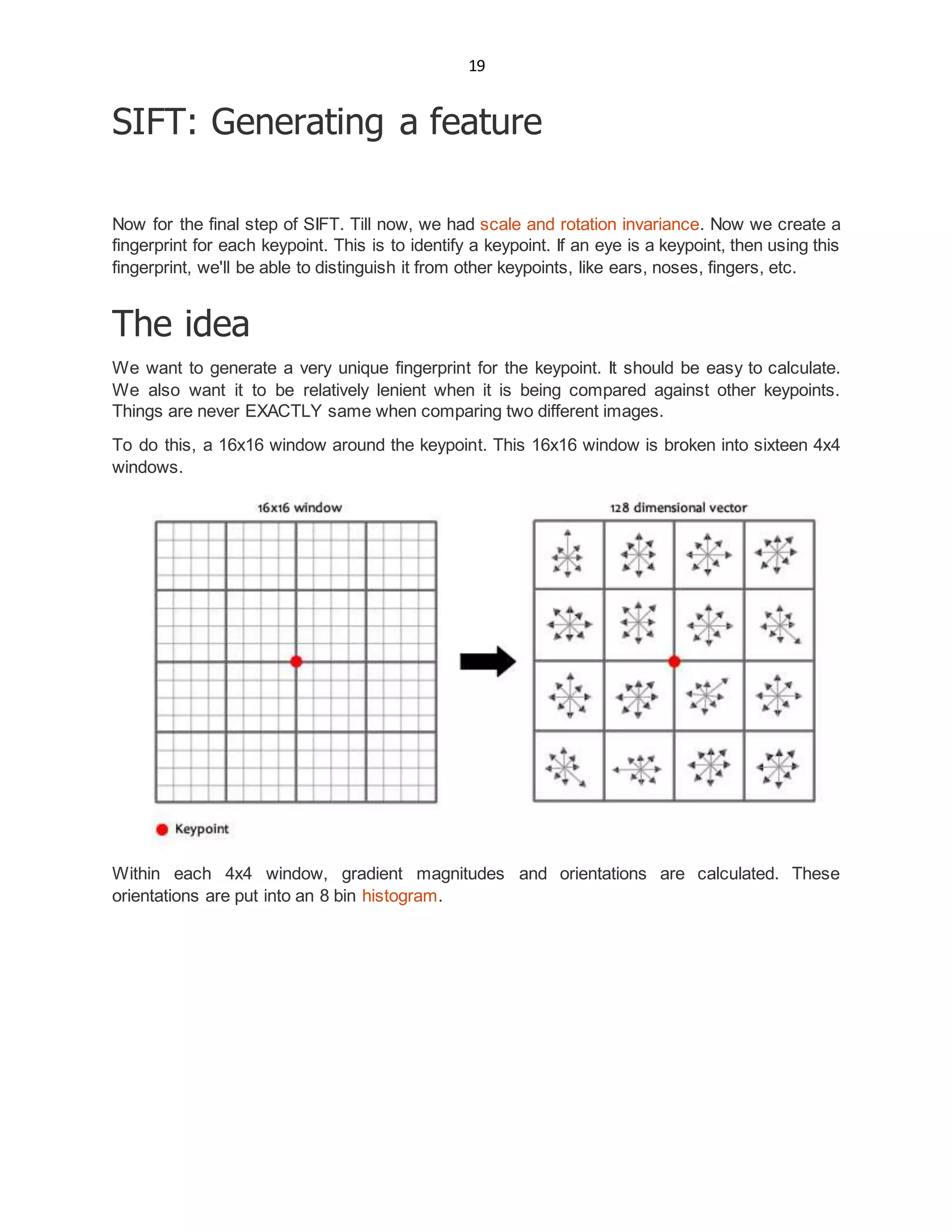 19
SIFT: Generating a feature
Now for the final step of SIFT. Till now, we had scale and rotation invariance. Now we create a
fingerprint for each keypoint. This is to identify a keypoint. If an eye is a keypoint, then using this
fingerprint, we'll be able to distinguish it from other keypoints, like ears, noses, fingers, etc.
The idea
We want to generate a very unique fingerprint for the keypoint. It should be easy to calculate.
We also want it to be relatively lenient when it is being compared against other keypoints.
Things are never EXACTLY same when comparing two different images.
To do this, a 16x16 window around the keypoint. This 16x16 window is broken into sixteen 4x4
windows.
Within each 4x4 window, gradient magnitudes and orientations are calculated. These
orientations are put into an 8 bin histogram.
 