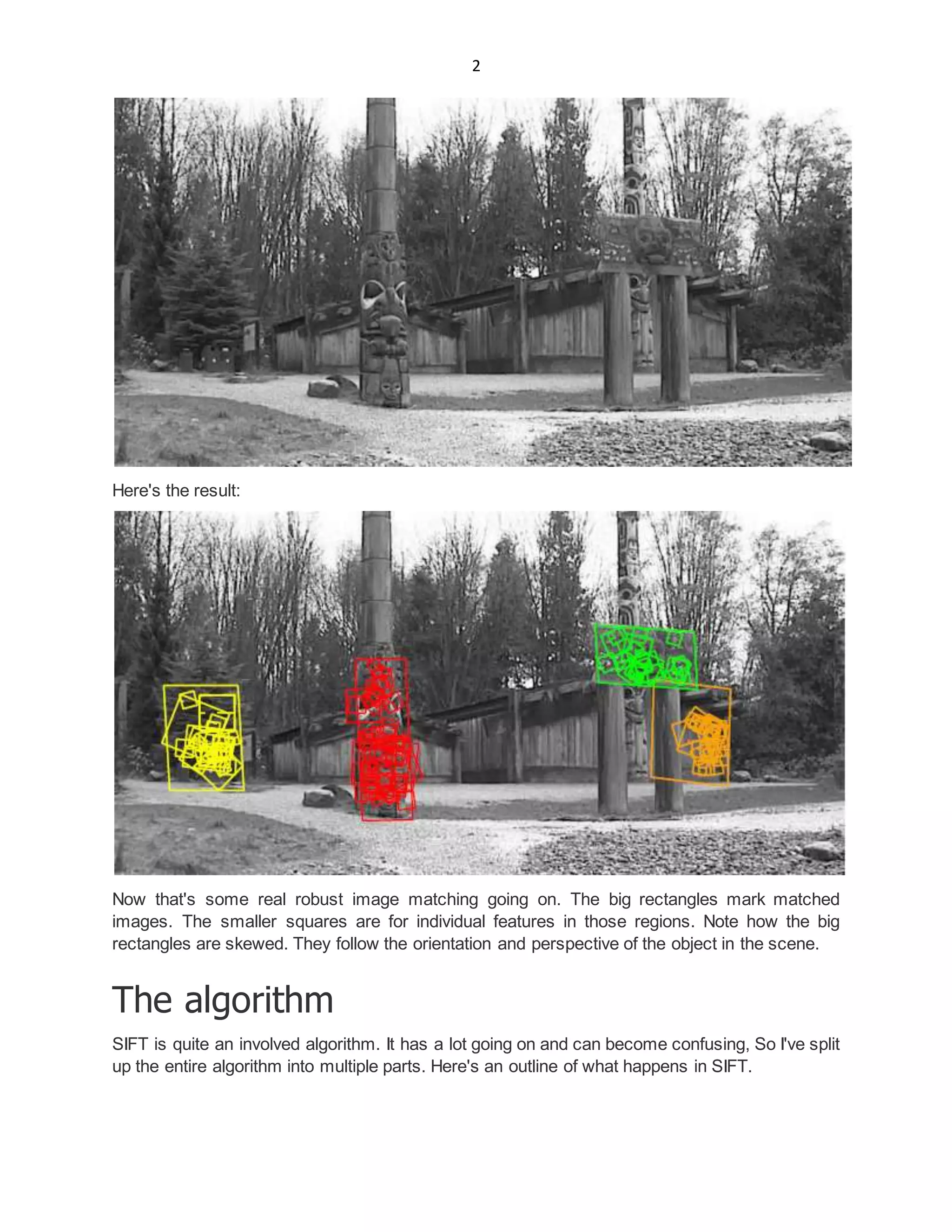 2
Here's the result:
Now that's some real robust image matching going on. The big rectangles mark matched
images. The smaller squares are for individual features in those regions. Note how the big
rectangles are skewed. They follow the orientation and perspective of the object in the scene.
The algorithm
SIFT is quite an involved algorithm. It has a lot going on and can become confusing, So I've split
up the entire algorithm into multiple parts. Here's an outline of what happens in SIFT.
 