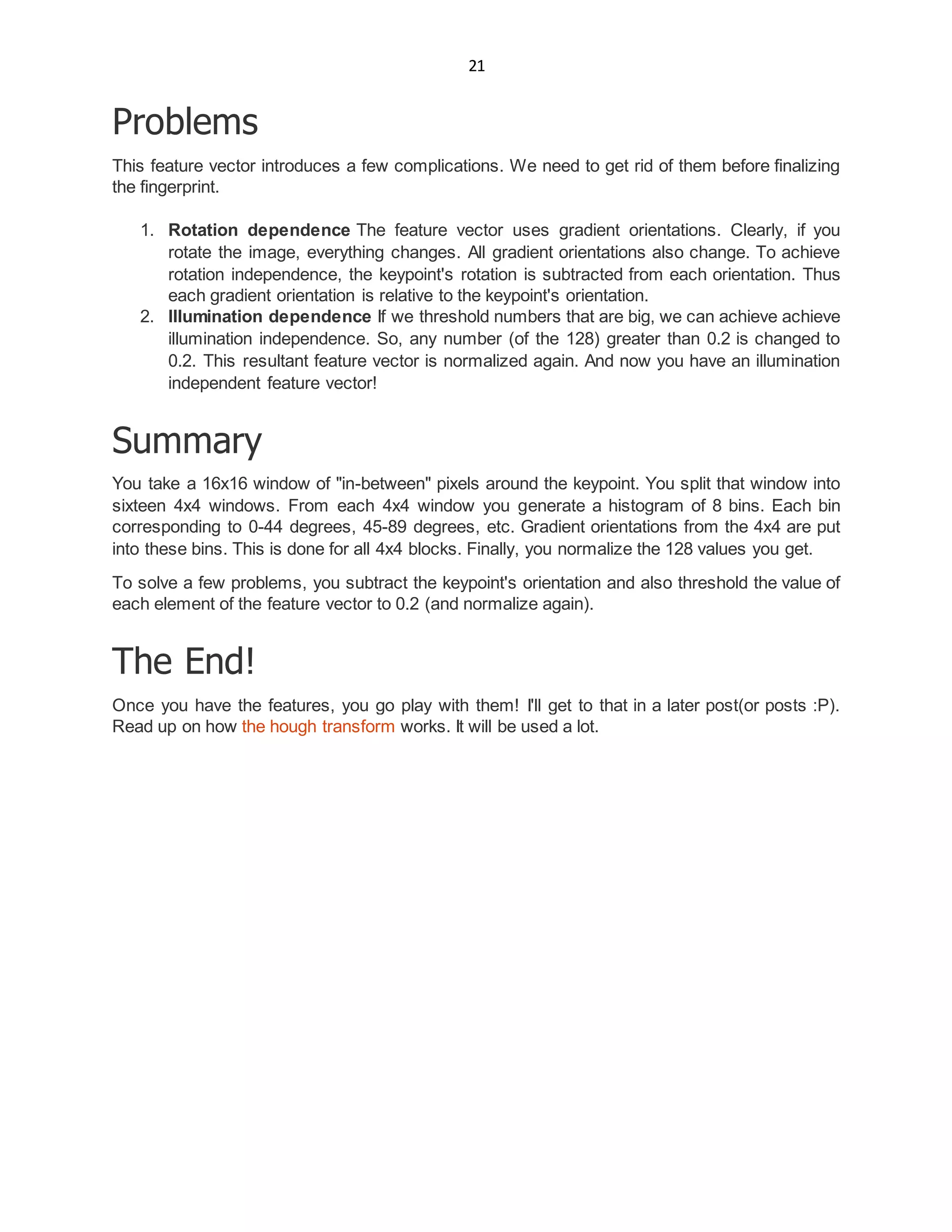 21
Problems
This feature vector introduces a few complications. We need to get rid of them before finalizing
the fingerprint.
1. Rotation dependence The feature vector uses gradient orientations. Clearly, if you
rotate the image, everything changes. All gradient orientations also change. To achieve
rotation independence, the keypoint's rotation is subtracted from each orientation. Thus
each gradient orientation is relative to the keypoint's orientation.
2. Illumination dependence If we threshold numbers that are big, we can achieve achieve
illumination independence. So, any number (of the 128) greater than 0.2 is changed to
0.2. This resultant feature vector is normalized again. And now you have an illumination
independent feature vector!
Summary
You take a 16x16 window of "in-between" pixels around the keypoint. You split that window into
sixteen 4x4 windows. From each 4x4 window you generate a histogram of 8 bins. Each bin
corresponding to 0-44 degrees, 45-89 degrees, etc. Gradient orientations from the 4x4 are put
into these bins. This is done for all 4x4 blocks. Finally, you normalize the 128 values you get.
To solve a few problems, you subtract the keypoint's orientation and also threshold the value of
each element of the feature vector to 0.2 (and normalize again).
The End!
Once you have the features, you go play with them! I'll get to that in a later post(or posts :P).
Read up on how the hough transform works. It will be used a lot.
 